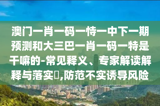 澳門一肖一碼一恃一中下一期預(yù)測(cè)和大三巴一肖一碼一特是干嘛的-常見釋義、專家解讀解釋與落實(shí)?,防范不實(shí)誘導(dǎo)風(fēng)險(xiǎn)