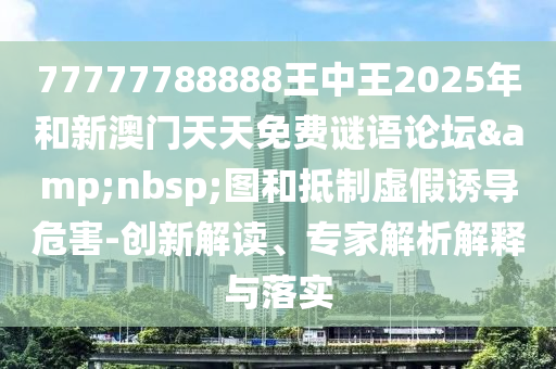 77777788888王中王2025年和新澳門(mén)天天免費(fèi)謎語(yǔ)論壇&nbsp;圖和抵制虛假誘導(dǎo)危害-創(chuàng)新解讀、專家解析解釋與落實(shí)