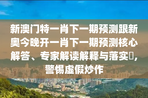 新澳門特一肖下一期預(yù)測跟新奧今晚開一肖下一期預(yù)測核心解答、專家解讀解釋與落實?,警惕虛假炒作