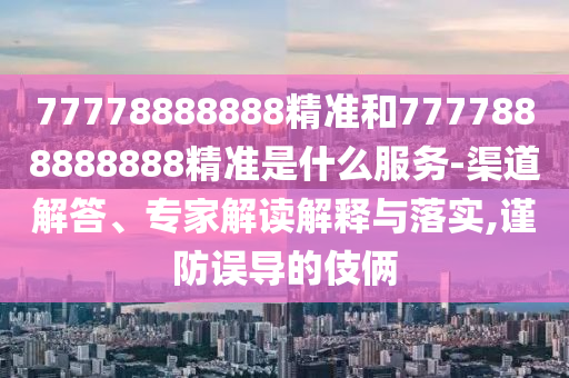77778888888精準(zhǔn)和7777888888888精準(zhǔn)是什么服務(wù)-渠道解答、專家解讀解釋與落實,謹(jǐn)防誤導(dǎo)的伎倆