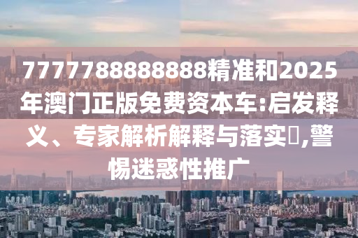 7777788888888精準(zhǔn)和2025年澳門正版免費(fèi)資本車:啟發(fā)釋義、專家解析解釋與落實(shí)?,警惕迷惑性推廣