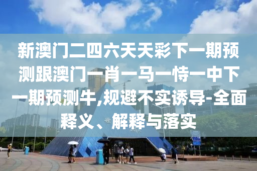 新澳門二四六天天彩下一期預(yù)測跟澳門一肖一馬一恃一中下一期預(yù)測牛,規(guī)避不實誘導(dǎo)-全面釋義、解釋與落實