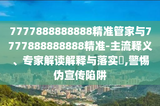 7777888888888精準(zhǔn)管家與7777888888888精準(zhǔn)-主流釋義、專家解讀解釋與落實(shí)?,警惕偽宣傳陷阱