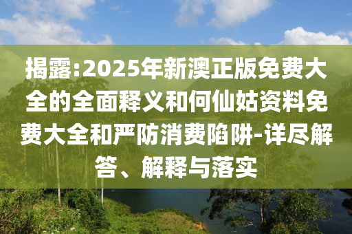 揭露:2025年新澳正版免費(fèi)大全的全面釋義和何仙姑資料免費(fèi)大全和嚴(yán)防消費(fèi)陷阱-詳盡解答、解釋與落實(shí)