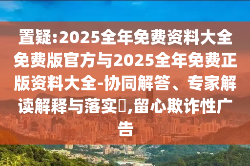 置疑:2025全年免費資料大全免費版官方與2025全年免費正版資料大全-協(xié)同解答、專家解讀解釋與落實?,留心欺詐性廣告