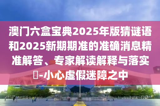 澳門六盒寶典2025年版猜謎語和2025新期期準的準確消息精準解答、專家解讀解釋與落實?-小心虛假迷障之中