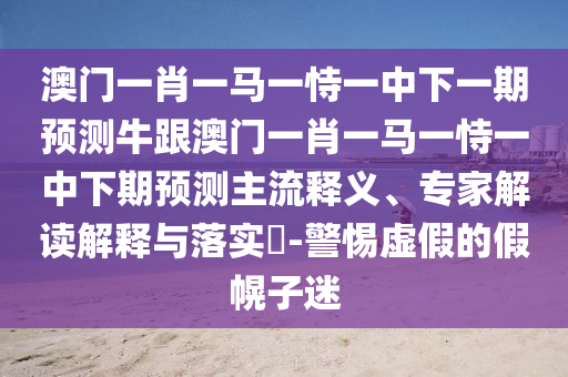 澳門一肖一馬一恃一中下一期預(yù)測牛跟澳門一肖一馬一恃一中下期預(yù)測主流釋義、專家解讀解釋與落實?-警惕虛假的假幌子迷