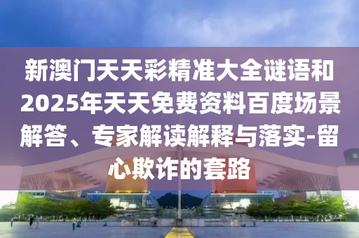 新澳門天天彩精準大全謎語和2025年天天免費資料百度場景解答、專家解讀解釋與落實-留心欺詐的套路
