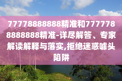 77778888888精準和7777788888888精準-詳盡解答、專家解讀解釋與落實,拒絕迷惑噱頭陷阱