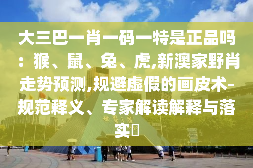大三巴一肖一碼一特是正品嗎：猴、鼠、兔、虎,新澳家野肖走勢預測,規(guī)避虛假的畫皮術-規(guī)范釋義、專家解讀解釋與落實?