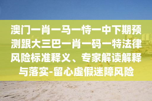 澳門一肖一馬一恃一中下期預測跟大三巴一肖一碼一特法律風險標準釋義、專家解讀解釋與落實-留心虛假迷障風險