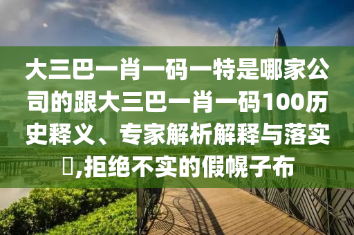 大三巴一肖一碼一特是哪家公司的跟大三巴一肖一碼100歷史釋義、專家解析解釋與落實(shí)?,拒絕不實(shí)的假幌子布